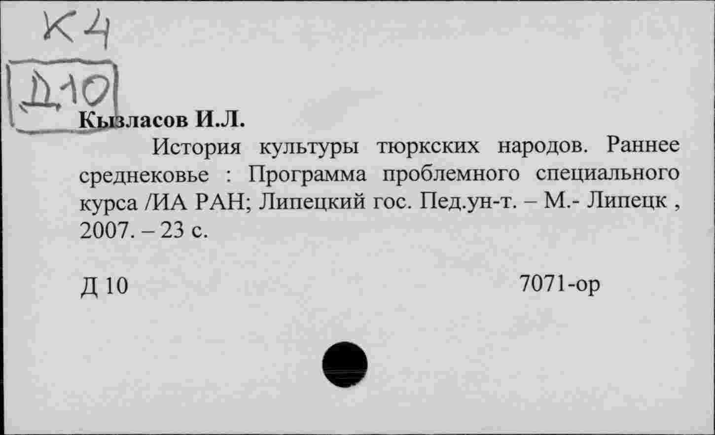 ﻿М
Д^С?|
____Кдозласов И.Л.
История культуры тюркских народов. Раннее среднековье : Программа проблемного специального курса /ИА РАН; Липецкий гос. Пед.ун-т. - М,- Липецк , 2007. - 23 с.
ДЮ
7071-ор